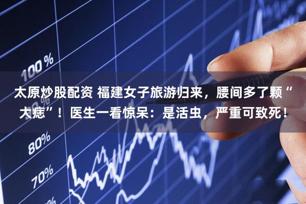 太原炒股配资 福建女子旅游归来，腰间多了颗“大痣”！医生一看惊呆：是活虫，严重可致死！